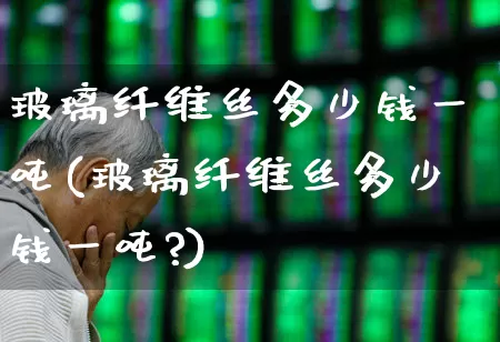 玻璃纤维丝多少钱一吨(玻璃纤维丝多少钱一吨?)_https://www.xzdzcjx.com_北交所_第1张