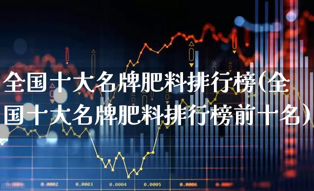 全国十大名牌肥料排行榜(全国十大名牌肥料排行榜前十名)_https://www.xzdzcjx.com_上交所_第1张