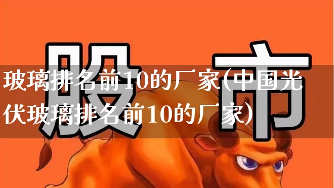 玻璃排名前10的厂家(中国光伏玻璃排名前10的厂家)_https://www.xzdzcjx.com_上交所_第1张