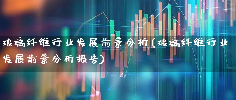 玻璃纤维行业发展前景分析(玻璃纤维行业发展前景分析报告)_https://www.xzdzcjx.com_科创板_第1张