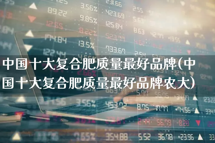 中国十大复合肥质量最好品牌(中国十大复合肥质量最好品牌农大)_https://www.xzdzcjx.com_深交所_第1张