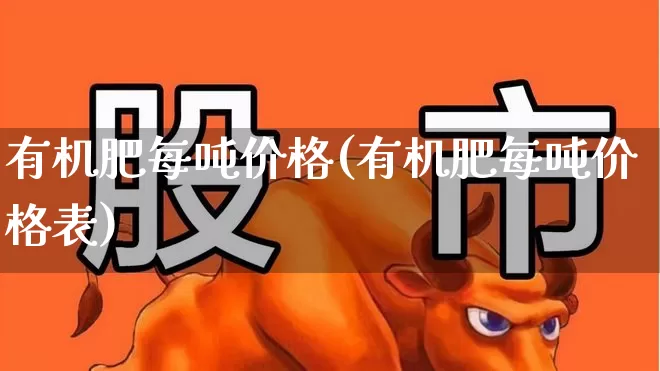 有机肥每吨价格(有机肥每吨价格表)_https://www.xzdzcjx.com_北交所_第1张