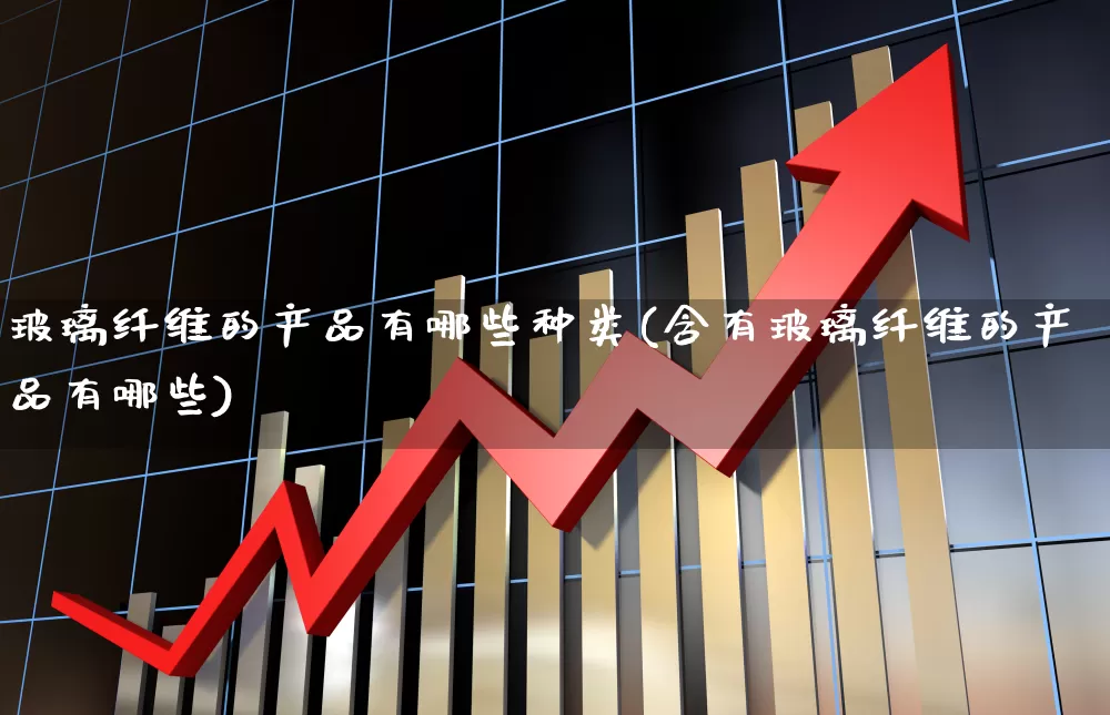 玻璃纤维的产品有哪些种类(含有玻璃纤维的产品有哪些)_https://www.xzdzcjx.com_科创板_第1张