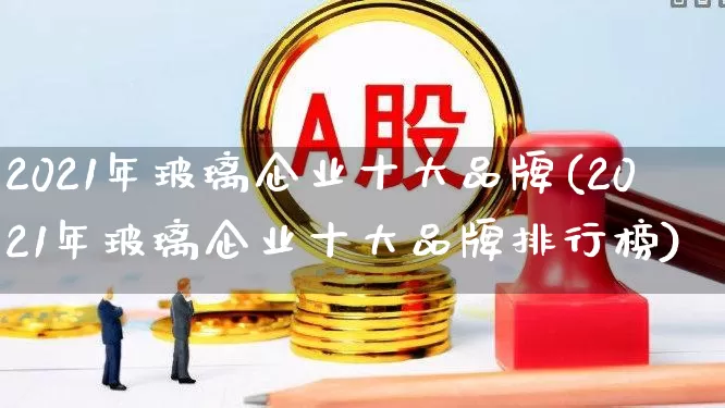 2021年玻璃企业十大品牌(2021年玻璃企业十大品牌排行榜)_https://www.xzdzcjx.com_科创板_第1张