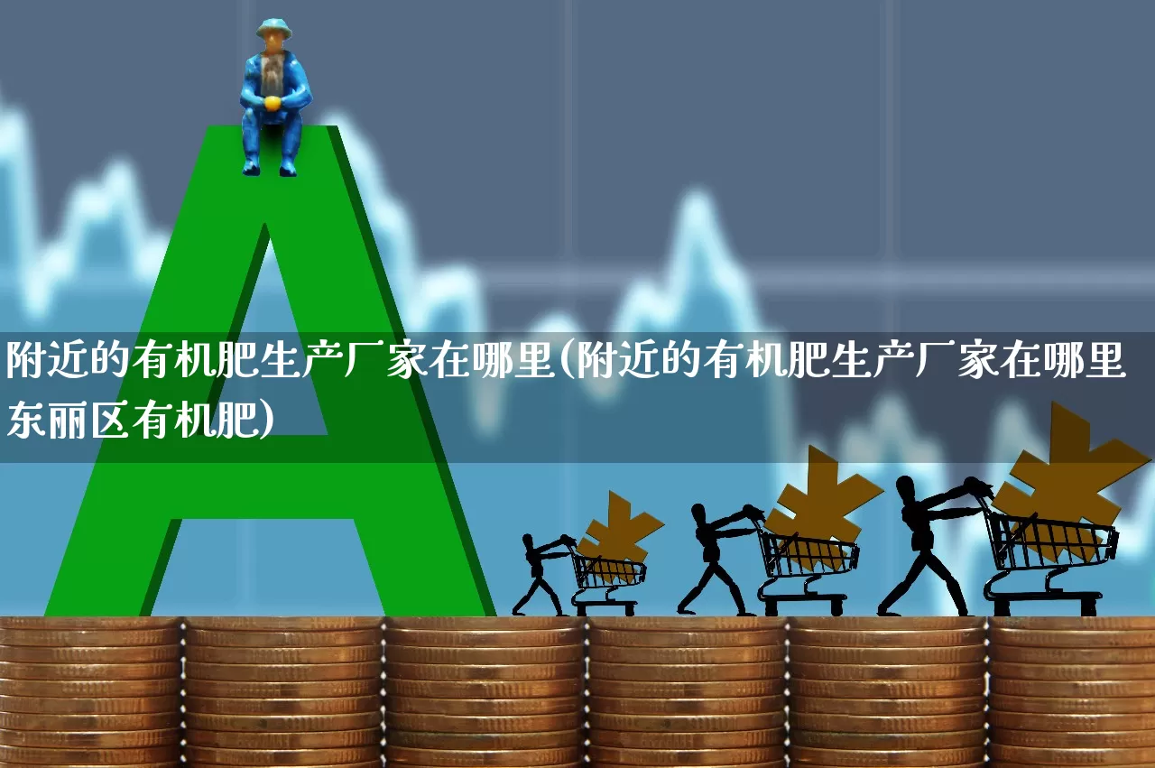 附近的有机肥生产厂家在哪里(附近的有机肥生产厂家在哪里东丽区有机肥)_https://www.xzdzcjx.com_上交所_第1张