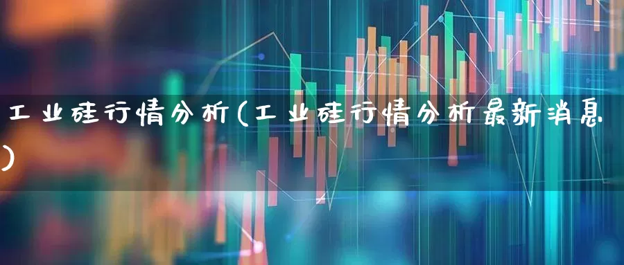 工业硅行情分析(工业硅行情分析最新消息)_https://www.xzdzcjx.com_科创板_第1张