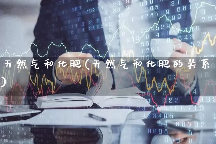 天然气和化肥(天然气和化肥的关系)_https://www.xzdzcjx.com_科创板_第1张