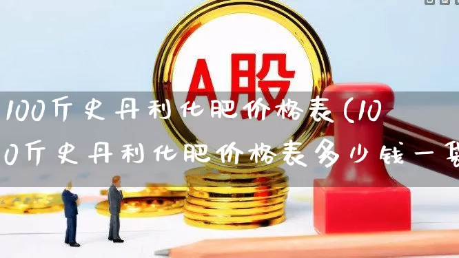 100斤史丹利化肥价格表(100斤史丹利化肥价格表多少钱一袋)_https://www.xzdzcjx.com_科创板_第1张