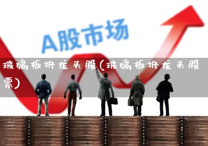 玻璃板块龙头股(玻璃板块龙头股票)_https://www.xzdzcjx.com_北交所_第1张