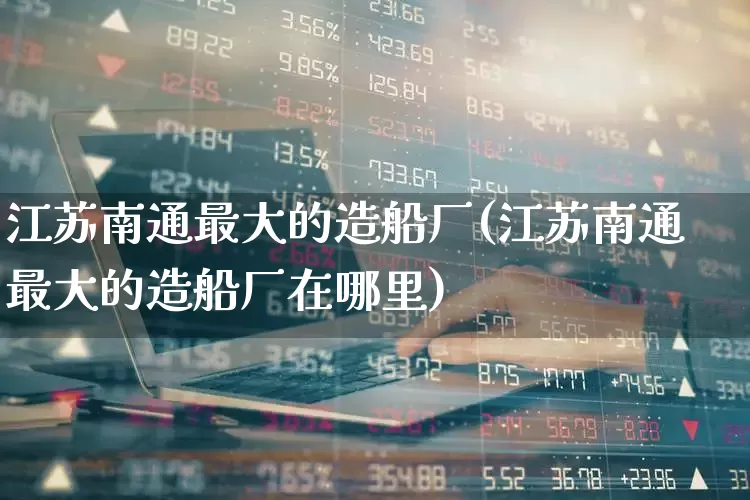 江苏南通最大的造船厂(江苏南通最大的造船厂在哪里)_https://www.xzdzcjx.com_北交所_第1张