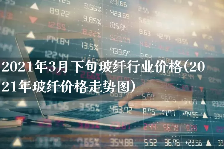 2021年3月下旬玻纤行业价格(2021年玻纤价格走势图)_https://www.xzdzcjx.com_深交所_第1张