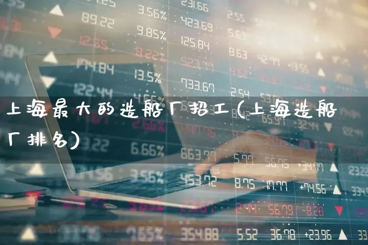 上海最大的造船厂招工(上海造船厂排名)_https://www.xzdzcjx.com_科创板_第1张