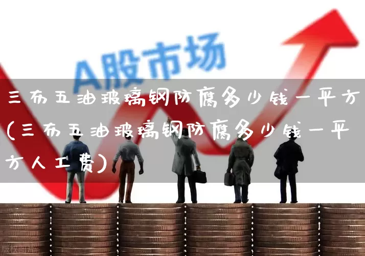 三布五油玻璃钢防腐多少钱一平方(三布五油玻璃钢防腐多少钱一平方人工费)_https://www.xzdzcjx.com_北交所_第1张