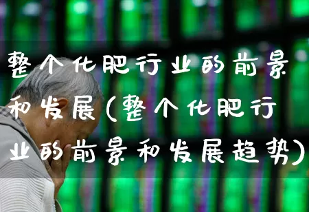 整个化肥行业的前景和发展(整个化肥行业的前景和发展趋势)_https://www.xzdzcjx.com_上交所_第1张