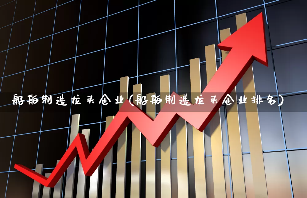 船舶制造龙头企业(船舶制造龙头企业排名)_https://www.xzdzcjx.com_创业板_第1张