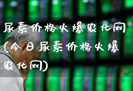 尿素价格火爆农化网(今日尿素价格火爆农化网)_https://www.xzdzcjx.com_上交所_第1张