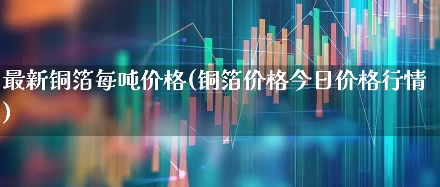 最新铜箔每吨价格(铜箔价格今日价格行情)_https://www.xzdzcjx.com_北交所_第1张