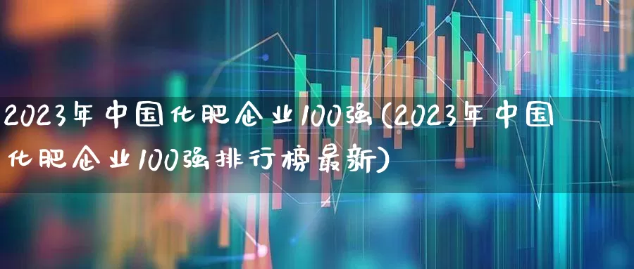 2023年中国化肥企业100强(2023年中国化肥企业100强排行榜最新)_https://www.xzdzcjx.com_北交所_第1张