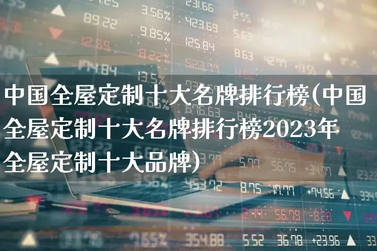 中国全屋定制十大名牌排行榜(中国全屋定制十大名牌排行榜2023年全屋定制十大品牌)_https://www.xzdzcjx.com_北交所_第1张