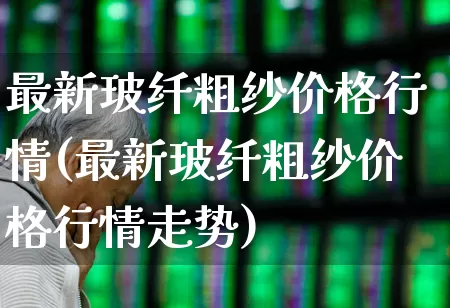 最新玻纤粗纱价格行情(最新玻纤粗纱价格行情走势)_https://www.xzdzcjx.com_上交所_第1张