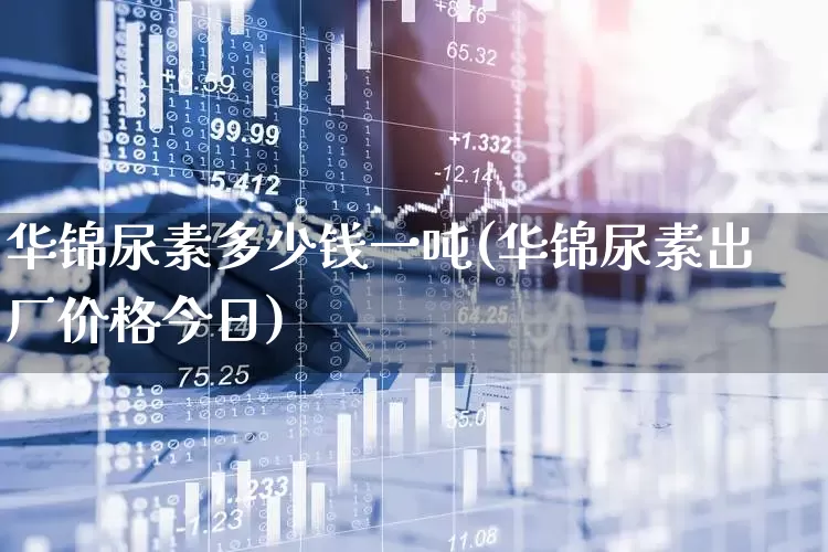 华锦尿素多少钱一吨(华锦尿素出厂价格今日)_https://www.xzdzcjx.com_北交所_第1张