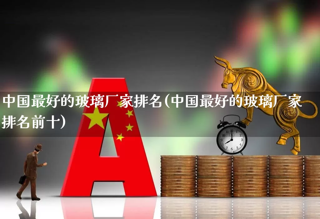 中国最好的玻璃厂家排名(中国最好的玻璃厂家排名前十)_https://www.xzdzcjx.com_深交所_第1张