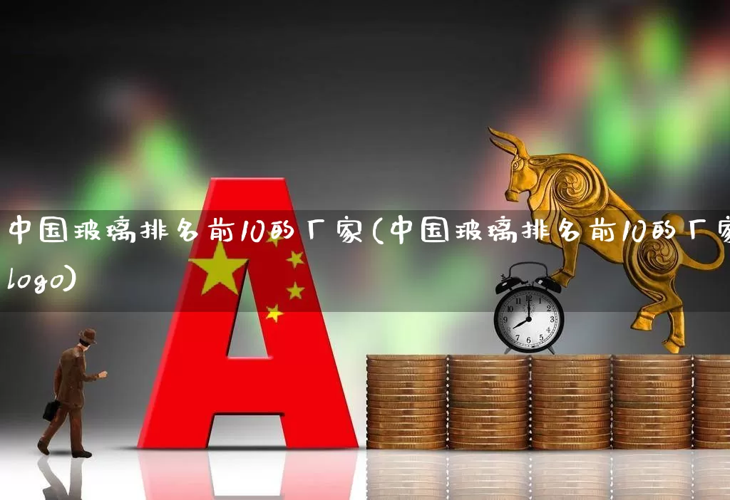 中国玻璃排名前10的厂家(中国玻璃排名前10的厂家logo)_https://www.xzdzcjx.com_上交所_第1张