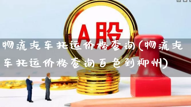物流汽车托运价格查询(物流汽车托运价格查询百色到柳州)_https://www.xzdzcjx.com_科创板_第1张