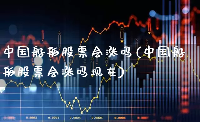 中国船舶股票会涨吗(中国船舶股票会涨吗现在)_https://www.xzdzcjx.com_深交所_第1张