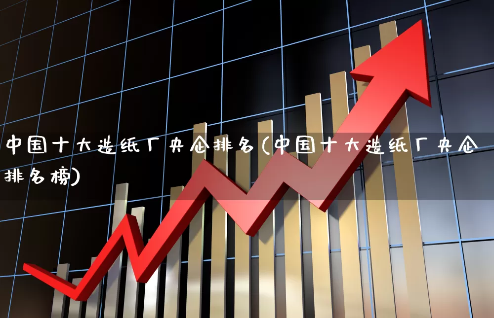 中国十大造纸厂央企排名(中国十大造纸厂央企排名榜)_https://www.xzdzcjx.com_北交所_第1张
