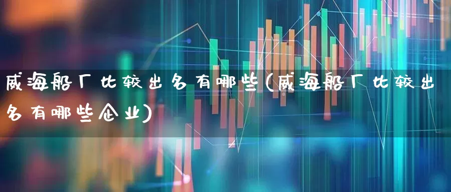 威海船厂比较出名有哪些(威海船厂比较出名有哪些企业)_https://www.xzdzcjx.com_北交所_第1张