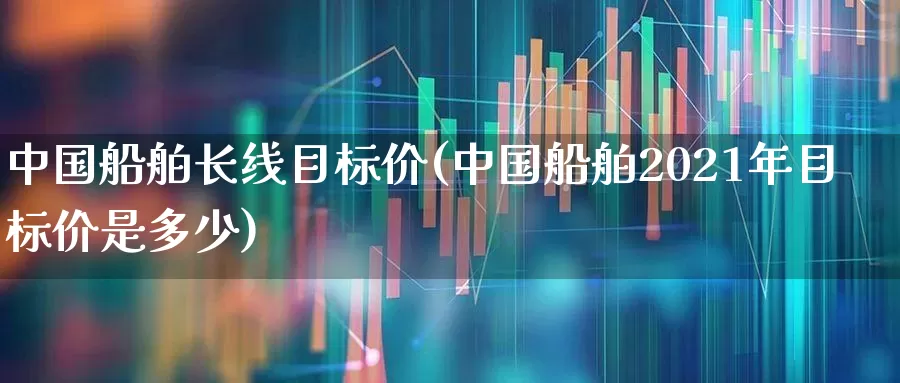 中国船舶长线目标价(中国船舶2021年目标价是多少)_https://www.xzdzcjx.com_创业板_第1张