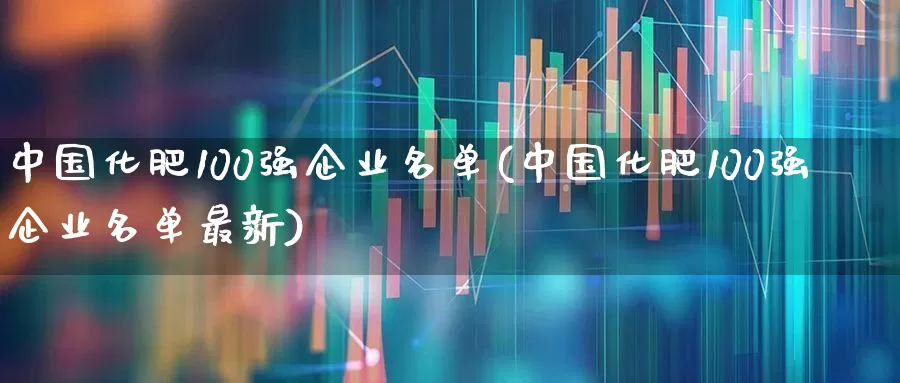 中国化肥100强企业名单(中国化肥100强企业名单最新)_https://www.xzdzcjx.com_深交所_第1张