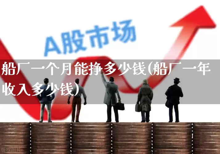 船厂一个月能挣多少钱(船厂一年收入多少钱)_https://www.xzdzcjx.com_创业板_第1张