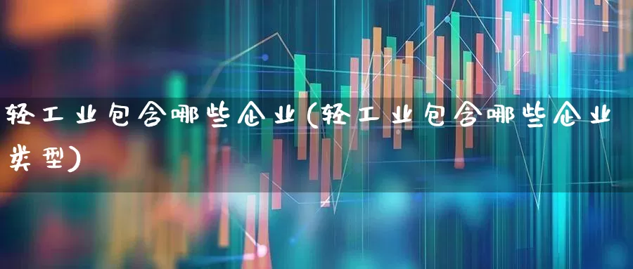 轻工业包含哪些企业(轻工业包含哪些企业类型)_https://www.xzdzcjx.com_北交所_第1张