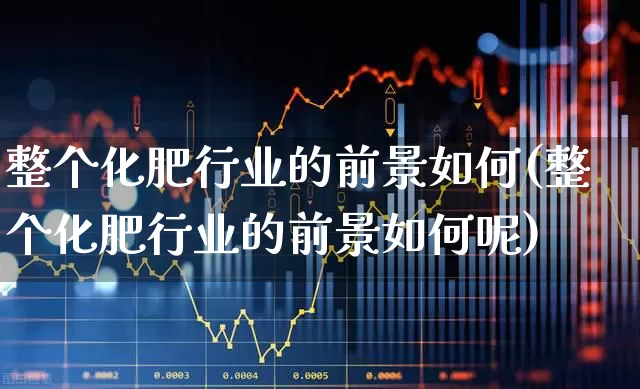整个化肥行业的前景如何(整个化肥行业的前景如何呢)_https://www.xzdzcjx.com_深交所_第1张