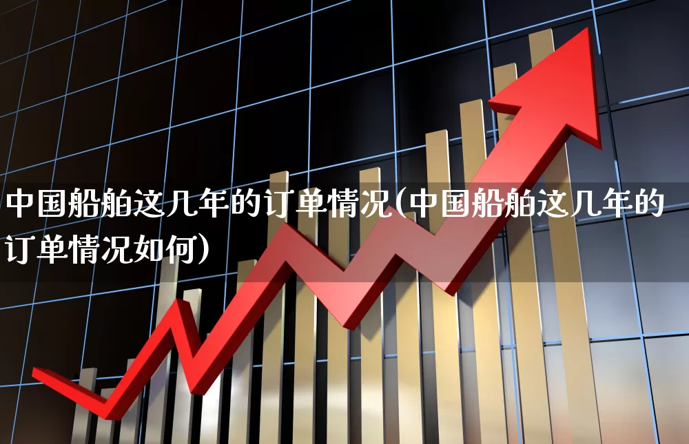 中国船舶这几年的订单情况(中国船舶这几年的订单情况如何)_https://www.xzdzcjx.com_深交所_第1张