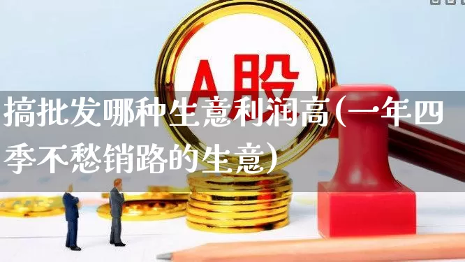 搞批发哪种生意利润高(一年四季不愁销路的生意)_https://www.xzdzcjx.com_北交所_第1张