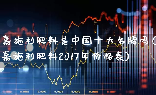 嘉施利肥料是中国十大名牌吗(嘉施利肥料2017年价格表)_https://www.xzdzcjx.com_上交所_第1张