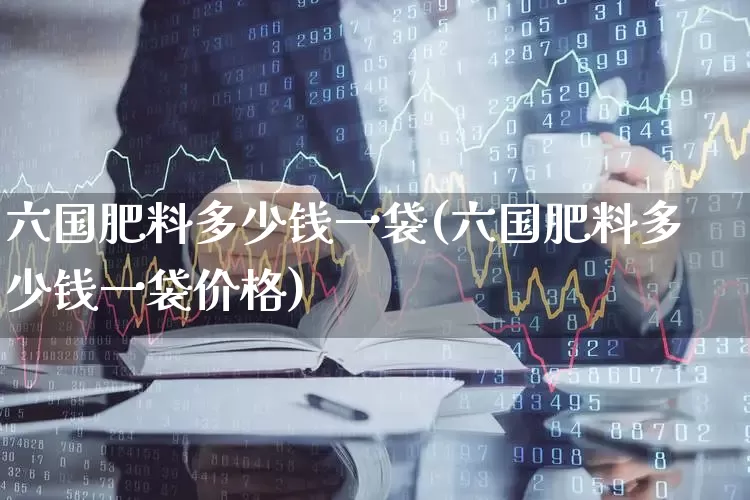 六国肥料多少钱一袋(六国肥料多少钱一袋价格)_https://www.xzdzcjx.com_上交所_第1张