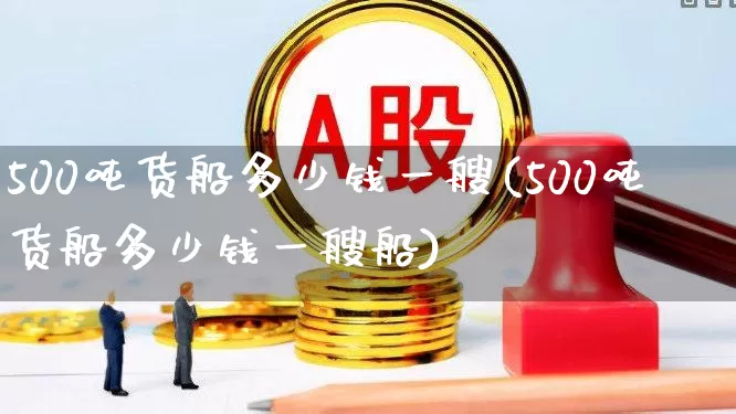 500吨货船多少钱一艘(500吨货船多少钱一艘船)_https://www.xzdzcjx.com_上交所_第1张
