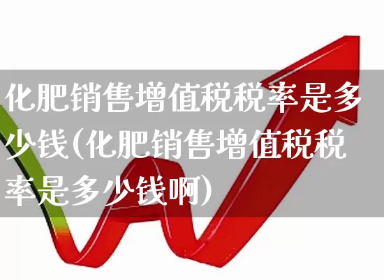 化肥销售增值税税率是多少钱(化肥销售增值税税率是多少钱啊)_https://www.xzdzcjx.com_上交所_第1张