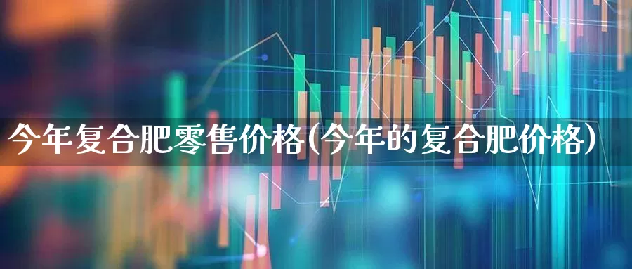 今年复合肥零售价格(今年的复合肥价格)_https://www.xzdzcjx.com_北交所_第1张