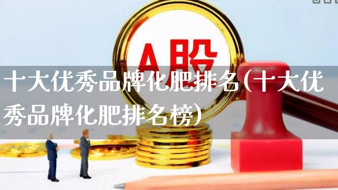 十大优秀品牌化肥排名(十大优秀品牌化肥排名榜)_https://www.xzdzcjx.com_上交所_第1张