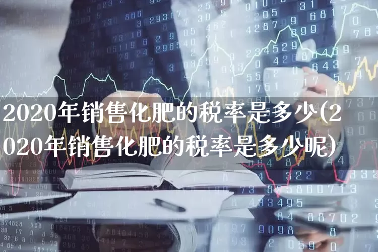 2020年销售化肥的税率是多少(2020年销售化肥的税率是多少呢)_https://www.xzdzcjx.com_创业板_第1张