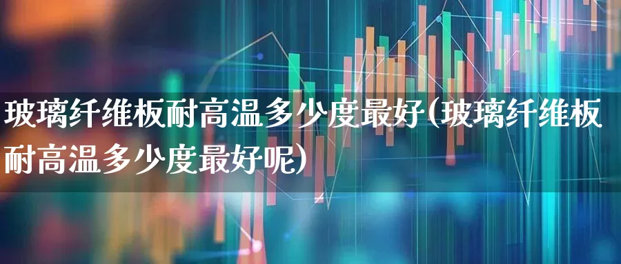 玻璃纤维板耐高温多少度最好(玻璃纤维板耐高温多少度最好呢)_https://www.xzdzcjx.com_北交所_第1张