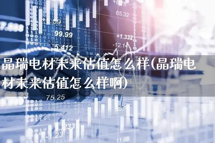 晶瑞电材未来估值怎么样(晶瑞电材未来估值怎么样啊)_https://www.xzdzcjx.com_深交所_第1张