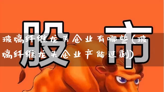 玻璃纤维龙头企业有哪些(玻璃纤维龙头企业产能过剩)_https://www.xzdzcjx.com_科创板_第1张