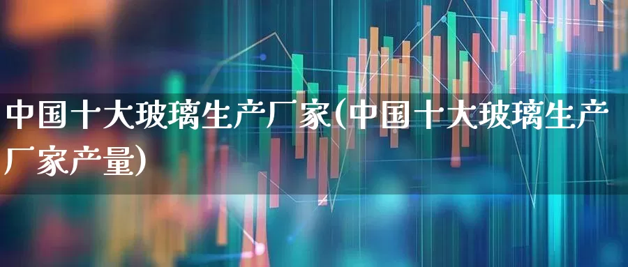 中国十大玻璃生产厂家(中国十大玻璃生产厂家产量)_https://www.xzdzcjx.com_上交所_第1张