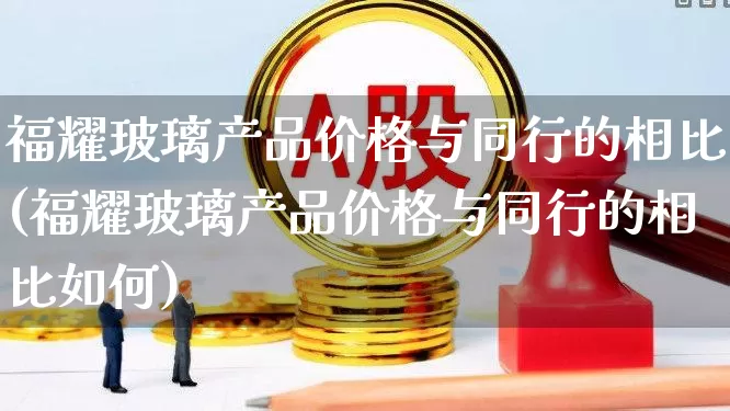 福耀玻璃产品价格与同行的相比(福耀玻璃产品价格与同行的相比如何)_https://www.xzdzcjx.com_上交所_第1张